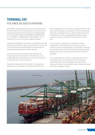 EDIÇÃO Nº80
PROJETOS
7
TERMINAL XXI
PSA SINES ADJUDICA EXPANSÃO
A PSA SINES, concessionária do Terminal de Contentores do
Porto de Sines (Terminal XXI), adjudicou a primeira fase de
expansão desta infraestrutura portuária ao agrupamento
concorrente MOTA-ENGIL, ENGENHARIA E CONSTRUÇÃO,
S.A. / ETERMAR – ENGENHARIA E CONSTRUÇÃO, S.A. na
sequência do concurso lançado em agosto passado.
Esta fase da ampliação compreende a construção de mais 204
metros de cais de forma a dotar o terminal de um cais corrido
com 1.150 metros até ao final de 2021, representando um
investimento privado de 16,5 milhões de euros.
Esta é a primeira fase de expansão após processo de
renegociação da concessão do Terminal XXI que, na sua
configuração final, apresentará um cais com 1.750 metros a
serem construídos de forma faseada.
O projeto de expansão do Terminal XXI é o resultado do
aditamento ao contrato de concessão celebrado entre a
Administração dos Portos de Sines e do Algarve (APS) e a PSA
Sines, permitindo agora a realização de novos investimentos
referentes à ampliação do cais e modernização do terminal,
projetando o aumento da capacidade de movimentação
anual de 2,3 para 4,1 milhões de TEU (contentores de 20
pés).
O Terminal XXI é atualmente um importante HUB de
transhipment e representa já uma importante porta de
entrada e saída no hinterland ibérico, sendo parte integrante
das principais rotas marítimas internacionais nas quais estão
alocados os maiores navios de contentores do mundo em
operação.
Este investimento vem reforçar a capacidade do terminal
em receber vários navios megacarriers em simultâneo,
aumentando assim a sua oferta operacional ao mesmo
tempo que reforça a sua importância para o desenvolvimento
económico da região e do país.
 