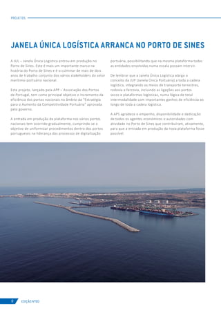 EDIÇÃO Nº80
A JUL – Janela Única Logística entrou em produção no
Porto de Sines. Este é mais um importante marco na
história do Porto de Sines e é o culminar de mais de dois
anos de trabalho conjunto dos vários stakeholders do setor
marítimo-portuário nacional.
Este projeto, lançado pela APP – Associação dos Portos
de Portugal, tem como principal objetivo o incremento da
eficiência dos portos nacionais no âmbito da “Estratégia
para o Aumento da Competitividade Portuária” aprovada
pelo governo.
A entrada em produção da plataforma nos vários portos
nacionais tem ocorrido gradualmente, cumprindo-se o
objetivo de uniformizar procedimentos dentro dos portos
portugueses na liderança dos processos de digitalização
portuária, possibilitando que na mesma plataforma todas
as entidades envolvidas numa escala possam intervir.
De lembrar que a Janela Única Logística alarga o
conceito da JUP (Janela Única Portuária) a toda a cadeia
logística, integrando os meios de transporte terrestres,
rodovia e ferrovia, incluindo as ligações aos portos
secos e plataformas logísticas, numa lógica de total
intermodalidade com importantes ganhos de eficiência ao
longo de toda a cadeia logística.
A APS agradece o empenho, disponibilidade e dedicação
de todos os agentes económicos e autoridades com
atividade no Porto de Sines que contribuíram, ativamente,
para que a entrada em produção da nova plataforma fosse
possível.
PROJETOS
JANELA ÚNICA LOGÍSTICA ARRANCA NO PORTO DE SINES
8
 