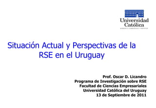 Situación Actual y Perspectivas de la RSE en el Uruguay Prof. Oscar D. Licandro Programa de Investigación sobre RSE Facultad de Ciencias Empresariales Universidad Católica del Uruguay 13 de Septiembre de 2011 
