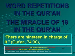 "There are nineteen in charge of
it." (Qur'an, 74:30),
WORD REPETITIONSWORD REPETITIONS
IN THE QUR'ANIN THE QUR'AN
THE MIRACLE OF 19THE MIRACLE OF 19
IN THE QUR'ANIN THE QUR'AN
BASED ON THE WORKS OF HARUN YAHYA WWW.HARUNYAHAY.COM and others
PREPARED BY fereidoun.dejahang@ntlworld.com
Dr F.Dejahang, BSc CEng, BSc (Hons) Construction Mgmt, MSc, MCIOB, .MCMI, PhD
 