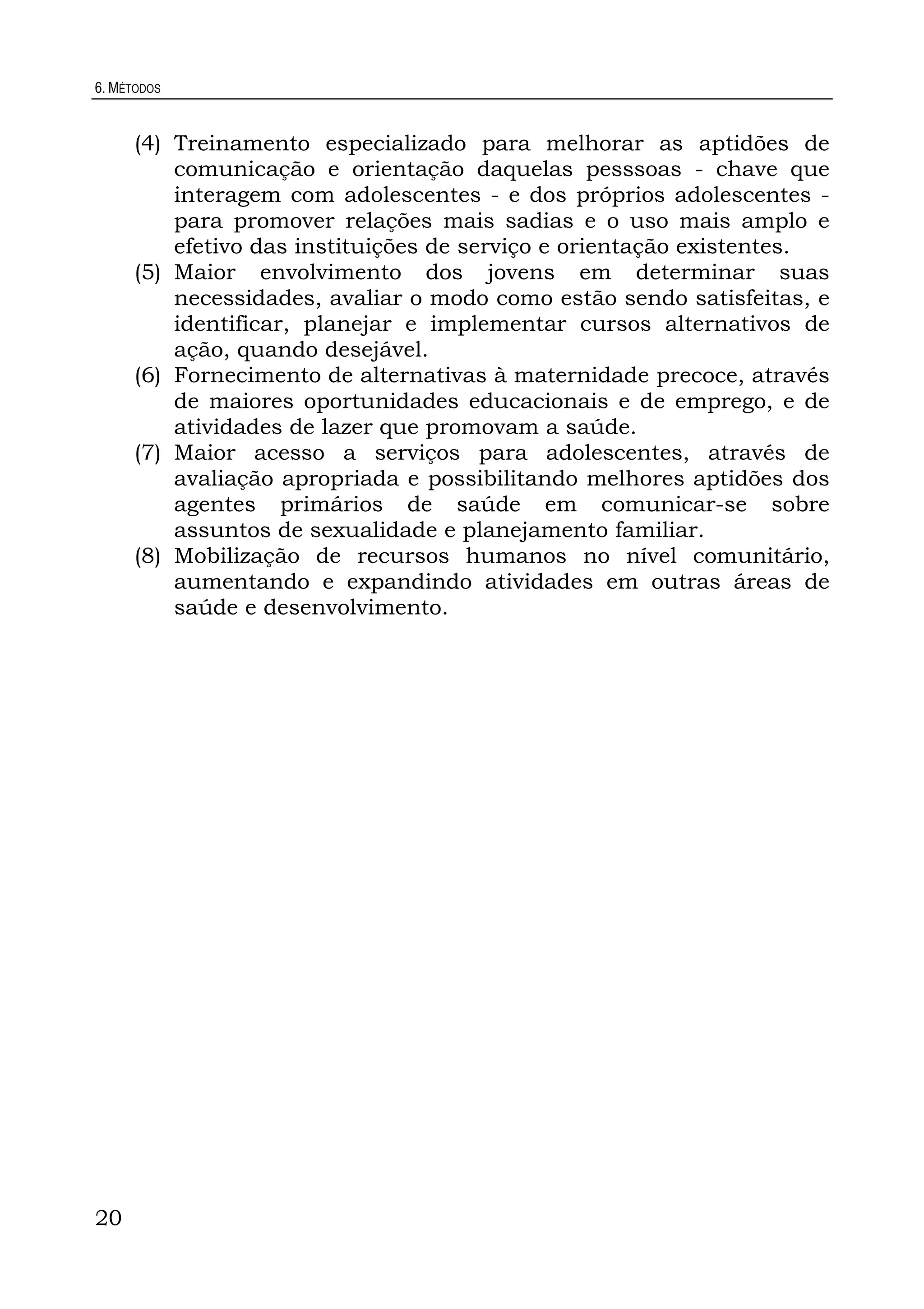 6. MÉTODOS
20
(4) Treinamento especializado para melhorar as aptidões de
comunicação e orientação daquelas pesssoas - chave que
interagem com adolescentes - e dos próprios adolescentes -
para promover relações mais sadias e o uso mais amplo e
efetivo das instituições de serviço e orientação existentes.
(5) Maior envolvimento dos jovens em determinar suas
necessidades, avaliar o modo como estão sendo satisfeitas, e
identificar, planejar e implementar cursos alternativos de
ação, quando desejável.
(6) Fornecimento de alternativas à maternidade precoce, através
de maiores oportunidades educacionais e de emprego, e de
atividades de lazer que promovam a saúde.
(7) Maior acesso a serviços para adolescentes, através de
avaliação apropriada e possibilitando melhores aptidões dos
agentes primários de saúde em comunicar-se sobre
assuntos de sexualidade e planejamento familiar.
(8) Mobilização de recursos humanos no nível comunitário,
aumentando e expandindo atividades em outras áreas de
saúde e desenvolvimento.
 