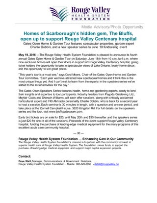Media Advisory/Photo Opportunity
Homes of Scarborough’s hidden gem, The Bluffs,
open up to support Rouge Valley Centenary hospital
Gates Open Home & Garden Tour features spectacular properties, garden expert
Charlie Dobbin, and a new speaker series to June 18 fundraising event
May 19, 2016 —The Rouge Valley Health System Foundation is pleased to announce its fourth
annual Gates Open Home & Garden Tour on Saturday, June 18th from 10 a.m. to 4 p.m. where
nine exclusive homes will open their doors in support of Rouge Valley Centenary hospital, giving
ticket holders the opportunity to take in spectacular views of Lake Ontario, lovely home décor,
and the opportunity to win great prizes.
‟This year’s tour is a must see,” says Gord Moore, Chair of the Gates Open Home and Garden
Tour committee. “Each year we have attracted new spectacular homes and I think this is the
most unique lineup yet. And I can’t wait to learn from the experts in the speakers series we’ve
added to the list of activities for the day.”
The Gates Open Speakers Series features health, home and gardening experts, ready to lend
their insights and expertise to tour participants. Industry leaders from Pagoda Gardening Ltd.,
Mayfair Clubs and Sherwin Williams, will each offer sessions, along with critically acclaimed
horticultural expert and 740 AM radio personality Charlie Dobbin, who is back for a second year
to host a session. Each seminar is 30 minutes in length, with a question and answer period, and
take place at the Cornell Campbell House, 3620 Kingston Rd. For full details on the speakers
series and the tour, visit www.bluffsgatesopen.com.
Early bird tickets are on sale for $25, until May 20th and $30 thereafter and the speakers series
is just $20 for one or all of the sessions. Proceeds of the event support Rouge Valley Centenary
hospital, funding the purchase of leading-edge medical equipment for the many programs of this
excellent acute care community hospital.
— 30 —
Rouge Valley Health System Foundation — Enhancing Care in Our Community
The Rouge Valley Health System Foundation’s mission is to partner with the community to invest in
superior health care at Rouge Valley Health System. The Foundation raises funds to support the
purchase of leading-edge medical equipment and support major capital expansion projects.
Contact:
Dave Stell, Manager, Communications & Government Relations,
Rouge Valley Health System Foundation - Mobile: 905-626-6950 - dstell@rougevalley.ca
 