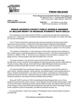 PRESS RELEASE
Prince George’s County Public Schools • www.pgcps.org
Dr. William R. Hite, Jr., Superintendent of Schools
14201 School Lane, Upper Marlboro, MD 20772
Prince George’s County Board of Education
APRIL 16, 2009
FOR IMMEDIATE RELEASE CONTACT: John White or Tanzi West
PGCPS Communications, 301-952-6001
PRINCE GEORGE’S COUNTY PUBLIC SCHOOLS AWARDED
$1 MILLION GRANT TO INCREASE STUDENTS’ MATH SKILLS
Prince George's County Public Schools (PGCPS), in partnership with eight other organizations,
received a $1.1 million grant from the Maryland State Department of Education to increase math skills
for more than 400 students.
The 21st
Century Community Learning Centers grant was awarded to the Community School
Improvement Council (CSIC), a collaborative effort spearheaded by Maryland State Delegate
Gerron Levi (23A) with academic, religious and business partners. CSIC received the three-year grant
to create an Advanced Math Camp and Booster Sessions for students in grades 5-12 in five schools.
“The mastery of mathematics is a vital component of every child’s education and contributes to
their overall success in graduating prepared for college and careers,” said Interim Superintendent of
Schools, Dr. William R. Hite, Jr. “We want all of our students to have the ability to compete in the
global economy. Having excellent math skills will enable them to do that.”
The camps will begin in July and will be held at the five PGCPS schools and other sites
throughout the county, including Thomas Claggett and Gaywood elementary schools, Walker Mill and
Thomas Johnson middle schools, DuVal High School, Walker Mill Baptist, Gethsemane United
Methodist, and Reid Temple AME churches, and the Good Luck Community Center.
The Advanced Math Camp and Booster Sessions are designed to assist PGCPS students in
math, science, character education, service learning, and special projects, while assisting parents in
literacy. Students will participate in a six-week summer program, augmented by monthly booster
sessions during the school year. Individual and group computer-based instruction in mathematics,
homework assistance, and robotic enrichment activities will be provided.
Along with PGCPS, partners of CSIC include Maryland State Delegate Gerron Levi, Prince
George’s County Executive Jack B. Johnson, Prince George’s Council members Samuel Dean, Ingrid
Turner and Eric Olson, the Maryland Center at Bowie State University, the Collective Banking Group,
Prince George’s County Parks & Recreation Department, Microsoft, the Patriot Technology Training
Center, Drakeford, Scott and Associates, and Optimum Business Services, Inc..
For more information, contact Terry Lawlah at The Maryland Center at Bowie State University at
301-860-4309.
-30-
 