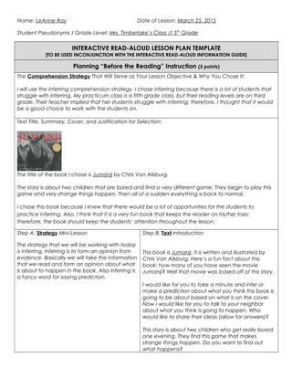 Name: LeAnne Ray Date of Lesson: March 25, 2015
Student Pseudonyms / Grade Level: Mrs. Timberlake’s Class // 5th
Grade
INTERACTIVE READ-ALOUD LESSON PLAN TEMPLATE
[TO BE USED INCONJUNCTION WITH THE INTERACTIVE READ-ALOUD INFORMATION GUIDE]
Planning “Before the Reading” Instruction (5 points)
The Comprehension Strategy That Will Serve as Your Lesson Objective & Why You Chose It:
I will use the inferring comprehension strategy. I chose inferring because there is a lot of students that
struggle with inferring. My practicum class is a fifth grade class, but their reading levels are on third
grade. Their teacher implied that her students struggle with inferring; therefore, I thought that it would
be a good choice to work with the students on.
Text Title, Summary, Cover, and Justification for Selection:
The title of the book I chose is Jumanji by Chris Van Allsburg.
The story is about two children that are bored and find a very different game. They begin to play this
game and very strange things happen. Then all of a sudden everything is back to normal.
I chose this book because I knew that there would be a lot of opportunities for the students to
practice inferring. Also, I think that it is a very fun book that keeps the reader on his/her toes;
therefore, the book should keep the students’ attention throughout the lesson.
Step A: Strategy Mini-Lesson
The strategy that we will be working with today
is inferring. Inferring is to form an opinion from
evidence. Basically we will take the information
that we read and form an opinion about what
is about to happen in the book. Also inferring is
a fancy word for saying prediction.
Step B: Text Introduction
This book is Jumanji. It is written and illustrated by
Chris Van Allsburg. Here’s a fun fact about this
book: how many of you have seen the movie
Jumanji? Well that movie was based off of this story.
I would like for you to take a minute and infer or
make a prediction about what you think this book is
going to be about based on what is on the cover.
Now I would like for you to talk to your neighbor
about what you think is going to happen. Who
would like to share their ideas (allow for answers)?
This story is about two children who get really bored
one evening. They find this game that makes
strange things happen. Do you want to find out
what happens?
 