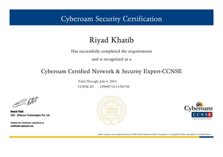Cyberoam Security Certification
Riyad Khatib
Has successfully completed the requirements
and is recognized as a
Cyberoam Certified Network & Security Expert-CCNSE
Valid Through: July 4, 2014
CCNSE ID : CP040712/v1/06750
Hemal Patel
CEO - Elitecore Technologies Pvt. Ltd.
Validate this Certificate's authenticity at
certification.cyberoam.com
Cyberoam, Cyberoam Logo are registered trade marks and CCNSP,CCNSE are trademarks of Elitecore Technologies Pvt. Ltd. Copyright©2012 Elietcore Technologies Pvt. Ltd. All Rights Reserved
 