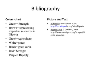 Bibliography Colour chart Green= Strength Brown= representing important resources in Nigeria Green=Agriculture White=peace Black= good earth Red= Strength Purple= Royalty Picture and Text Wikipedia . 05 October. 2008.  http://en.wikiped ia.org/wiki/Nigeria  Nigeria Facts . 3 October, 2008. http://www.nutnigeria.org/images/Nigeria_coan.jpg. 
