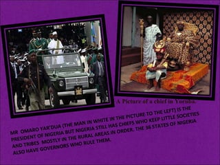 MR  OMARO YAR’DUA (THE MAN IN WHITE IN THE PICTURE TO THE LEFT) IS THE PRESIDENT OF NIGERIA BUT NIGERIA STILL HAS CHIEFS WHO KEEP LITTLE SOCIETIES AND TRIBES  MOSTLY IN THE RURAL AREAS IN ORDER. THE 36 STATES OF NIGERIA ALSO HAVE GOVERNORS WHO RULE THEM. .  A Picture of a chief in Yoruba. 