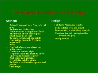 The Nigerian Anthem and Pledge Anthem Arise, O compatriots, Nigeria's call obey  To serve our fatherland  With love and strength and faith  The labour of our heroes past  Shall never be in vain  To serve with heart and might  One nation bound in freedom, peace and  unity. Oh God of creation, direct our noble cause  Guide our leaders right  Help our youth the truth to know  In love and honesty to grow  And living just and true  Great lofty heights attain  To build a nation where peace and justice  shall reign. Pledge I pledge to Nigeria my country    To be faithful, loyal and honest   To serve Nigeria with all my strength    To defend her unity and uphold her  honour and glory  So help me God. 