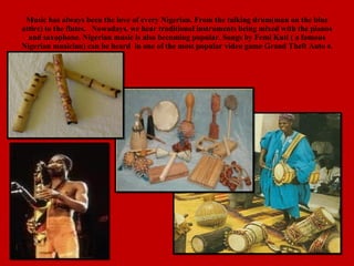 Music has always been the love of every Nigerian. From the talking drum(man on the blue attire) to the flutes.  Nowadays, we hear traditional instruments being mixed with the pianos and saxophone. Nigerian music is also becoming popular. Songs by Femi Kuti ( a famous Nigerian musician) can be heard  in one of the most popular video game Grand Theft Auto  4. 