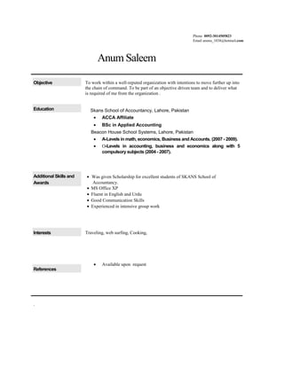 Phone 0092-3014505823
Email annnu_1038@hotmail.com
Anum Saleem
Objective To work within a well-reputed organization with intentions to move further up into
the chain of command. To be part of an objective driven team and to deliver what
is required of me from the organization .
Education Skans School of Accountancy, Lahore, Pakistan
• ACCA Affiliate
• BSc in Applied Accounting
Beacon House School Systems, Lahore, Pakistan
• A-Levels in math, economics, Business and Accounts. (2007 - 2009).
• Ο-Levels in accounting, business and economics along with 5
compulsory subjects (2004 - 2007).
Additional Skills and
Awards
• Was given Scholarship for excellent students of SKANS School of
Accountancy.
• MS Office XP
• Fluent in English and Urdu
• Good Communication Skills
• Experienced in intensive group work
Interests Traveling, web surfing, Cooking,
References
• Available upon request
.
 