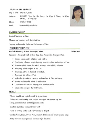 DO PHAM THI BINH AN
Day of birth: May 17th, 1986
Address: K59/12A Tang Bat Ho Street, Hai Chau II Ward, Hai Chau
District, Da Nang city
Phone: 0907 29 39 85
Email: binhanan86@gmail.com
CAREER PASSION
Control Technical at Plant
Manage and organize work for technicians
Manage and organize Safety and Environment of Plant
WORK EXPERIENCES
Ho Chi Minh City Urban Drainage Co.Ltd 2009 - 2015
Technical - Projected Staff at Binh Hung Hoa Wastewater Treament Plant.
 Control water quality of inflow and outflow.
 Developing effective troubleshooting strategies about technology at Plant.
 Report regularly to the Technical Manager on regulatory changes.
 Analyzing water samples in the Lab.
 To ensure safety of chemical in the Lab.
 To ensure fire safety of Plant
 Make plan to maintain chemical and machine in Plant each year.
 Manage and organize work for technicians.
 Coordinate and conduct meeting with technical team.
 Other duties assigned by the Director.
SKILLS
Always careful and control myself in every things.
Before and after working hour, I often make plan and arrange my job.
Strong communication and interpersonal skills
Excellent individual work and team work
Fluent in written, verbal skills in Vietnamese, English
Good in Word, Excel, Power Point, Internet, Database and Email systems using
Ability to work under pressure and meet tight deadlines
 