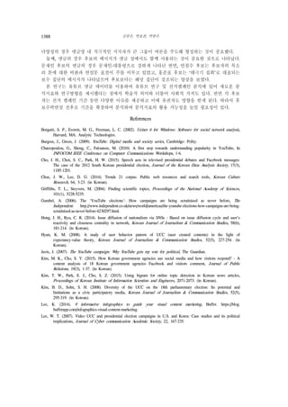 김찬우, 박효찬, 박한우1388
다양성의 경우 댓글망 내 적극적인 지지자가 큰 그룹이 여론을 주도해 형성하는 것이 중요했다.
둘째, 댓글의 경우 후보의 메시지가 댓글 상에서도 함께 사용되는 것이 중요한 것으로 나타났다.
문재인 후보의 댓글의 경우 문재인-대통령으로 강하게 나타난 반면, 안철수 후보는 후보자의 목소
리 톤에 대한 비판과 연설문 표절이 주를 이루고 있었고, 홍준표 후보는 ‘태극기 집회’로 대표되는
보수 집단의 메시지가 나타났으며 후보보다는 해당 집단이 강조되는 양상을 보였다.
본 연구는 유튜브 댓글 데이터를 이용하여 유튜브 연구 및 선거캠페인 분석에 있어 새로운 분
석지표와 연구방향을 제시했다는 점에서 학술적 의미와 더불어 사회적 가치도 있다. 반면 각 후보
자는 선거 캠페인 기간 동안 다양한 이슈를 제공하고 이에 유권자도 영향을 받게 된다. 따라서 후
보수락연설 전후로 기간을 확장하여 분석하여 분석지표의 활용 가능성을 높일 필요성이 있다.
References
Borgatti, S. P., Everett, M. G., Freeman, L. C. (2002). Ucinet 6 for Windows: Software for social network analysis,
Harvard, MA: Analytic Technologies.
Burgess, J., Green, J. (2009). YouTube: Digital media and society series, Cambridge: Polity.
Chatzopoulou, G., Sheng, C., Faloutsos, M. (2010). A first step towards understanding popularity in YouTube, In
INFOCOM IEEE Conference on Computer Communications Workshops, 1-6.
Cho, I. H., Choi, S. C., Park, H. W. (2015). Speech acts in televised presidential debates and Facebook messages:
The case of the 2012 South Korean presidential election, Journal of the Korean Data Analysis Society, 17(3),
1185-1201.
Choe, J. W., Lee, D. G. (2014). Trends 21 corpus: Public web resources and search tools, Korean Culture
Research, 64, 3-23. (in Korean).
Griffiths, T. L., Steyvers, M. (2004). Finding scientific topics, Proceedings of the National Academy of Sciences,
101(1), 5228-5235.
Gumbel, A. (2006). The ‘YouTube elections’: How campaigns are being scrutinised as never before, The
Independent. http://www.independent.co.uk/news/world/americas/the-youtube-elections-how-campaigns-are-being-
scrutinised-as-never-before-6230297.html.
Hong, J. H., Ryu, C. R. (2014). Issue diffusion of nationalism via SNSs : Based on issue diffusion cycle and user's
reactivity and closeness centrality in network, Korean Journal of Journalism & Communication Studies, 58(6),
181-214. (in Korean).
Hyun, K. M. (2008). A study of user behavior pattern of UCC (user created contents) in the light of
expectancy-value theory, Korean Journal of Journalism & Communication Studies, 52(5), 227-254. (in
Korean).
Javis, J. (2007). The YouTube campaign: Why YouTube gets my vote for political, The Guardian.
Kim, M. K., Cho, S. Y. (2015). How Korean government agencies use social media and how visitors respond? - A
content analysis of 18 Korean government agencies Facebook and visitors comment, Journal of Public
Relations, 19(3), 1-37. (in Korean).
Kim, T. W., Park, E. J., Cho, S. Z. (2015). Using bigram for online topic detection in Korean news articles,
Proceedings of Korean Institute of Information Scientists and Engineers, 2071-2073. (in Korean).
Kim, B. D., Sohn, S. H. (2008). Diversity of the UCC on the 18th parliamentary election: Its potential and
limitations as a civic participatory media, Korean Journal of Journalism & Communication Studies, 52(5),
295-319. (in Korean).
Lee, K. (2014). 9 informative infographics to guide your visual content marketing, Buffer. https://blog.
bufferapp.com/infographics-visual-content-marketing.
Lee, W. T. (2007). Video UCC and presidential election campaigns in U.S. and Korea: Case studies and its political
implications, Journal of Cyber communication Academic Society, 22, 167-235.
 