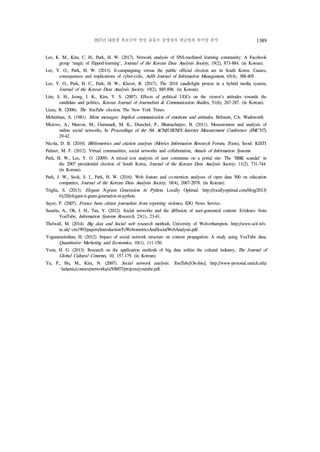 2017년 대통령 후보수락 연설 유튜브 동영상의 댓글망과 의미망 분석 1389
Lee, K. M., Kim, C. H., Park, H. W. (2017). Network analysis of SNS-mediated learning community: A Facebook
group ‘magic of flipped-learning’, Journal of the Korean Data Analysis Society, 19(2), 873-884. (in Korean).
Lee, Y. O., Park, H. W. (2013). E-campaigning versus the public official election act in South Korea: Causes,
consequences and implications of cyber-exile, Aslib Journal of Information Management, 65(4), 388-405.
Lee, Y. O., Park, H. C., Park, H. W., Kluver, R. (2017). The 2016 candlelight protest in a hybrid media system,
Journal of the Korean Data Analysis Society, 19(2), 885-896. (in Korean).
Lim, S. H., Jeong, I. K., Kim, Y. S. (2007). Effects of political UGCs on the viewer's attitudes towards the
candidate and politics, Korean Journal of Journalism & Communication Studies, 51(6), 267-287. (in Korean).
Lizza, R. (2006). The YouTube election, The New York Times. 
Mehrabian, A. (1981). Silent messages: Implicit communication of emotions and attitudes, Belmont, CA: Wadsworth
Mislove, A., Marcon, M., Gummadi, M. K., Druschel, P., Bhattacharjee, B. (2011). Measurement and analysis of
online social networks, In Proceedings of the 5th ACM/USENIX Internet Measurement Conference (IMC'07),
29-42.
Nicola, D. B. (2010). Bibliometrics and citation analysis (Metrics Information Research Forum, Trans), Seoul: KISTI
Palmer, M. F. (2012). Virtual communities, social networks and collaboration, Annals of Information Systems.
Park, H. W., Lee, Y. O. (2009). A mixed text analysis of user comments on a portal site: The `BBK scandal' in
the 2007 presidential election of South Korea, Journal of the Korean Data Analysis Society, 11(2), 731-744.
(in Korean).
Park, J. W., Seok, S. I., Park, H. W. (2016). Web feature and co-mention analyses of open data 500 on education
companies, Journal of the Korean Data Analysis Society, 18(4), 2067-2078. (in Korean).
Triglia, S. (2013). Elegant N-gram Generation in Python, Locally Optimal. http://locallyoptimal.com/blog/2013/
01/20/elegant-n-gram-generation-in-python.
Sayer, P. (2007). France bans citizen journalists from reporting violence, IDG News Service.
Susarla, A., Oh, J. H., Tan, Y. (2012). Social networks and the diffusion of user-generated content: Evidence from
YouTube, Information Systems Research, 23(1), 23-41.
Thelwall, M. (2014). Big data and Social web research methods, University of Wolverhampton. http://www.scit.wlv.
ac.uk/~cm1993/papers/IntroductionToWebometricsAndSocialWebAnalysis.pdf.
Yoganarasimhan, H. (2012). Impact of social network structure on content propagation: A study using YouTube data,
Quantitative Marketing and Economics, 10(1), 111-150.
Yoon, H. G. (2013). Research on the application methods of big data within the cultural industry, The Journal of
Global Cultural Contents, 10, 157-179. (in Korean).
Yu, P., Hu, M., Kim, N. (2007). Social network analysis: YouTube[On-line], http://www-personal.umich.edu/
~ladamic/courses/networks/si508f07/projects/youtube.pdf.
 