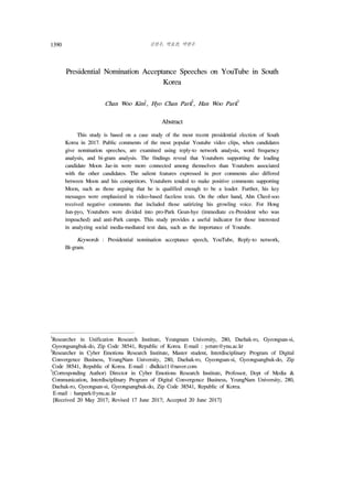 김찬우, 박효찬, 박한우1390
Presidential Nomination Acceptance Speeches on YouTube in South
Korea
Chan Woo Kim
1
, Hyo Chan Park
2
, Han Woo Park
3
2)
Abstract
This study is based on a case study of the most recent presidential election of South
Korea in 2017. Public comments of the most popular Youtube video clips, when candidates
give nomination speeches, are examined using reply-to network analysis, word frequency
analysis, and bi-gram analysis. The findings reveal that Youtubers supporting the leading
candidate Moon Jae-in were more connected among themselves than Youtubers associated
with the other candidates. The salient features expressed in peer comments also differed
between Moon and his competitors. Youtubers tended to make positive comments supporting
Moon, such as those arguing that he is qualified enough to be a leader. Further, his key
messages were emphasized in video-based faceless texts. On the other hand, Ahn Cheol-soo
received negative comments that included those satirizing his growling voice. For Hong
Jun-pyo, Youtubers were divided into pro-Park Geun-hye (immediate ex-President who was
impeached) and anti-Park camps. This study provides a useful indicator for those interested
in analyzing social media-mediated text data, such as the importance of Youtube.
Keywords : Presidential nomination acceptance speech, YouTube, Reply-to network,
Bi-gram.
1
Researcher in Unification Research Institute, Yeungnam University, 280, Daehak-ro, Gyeongsan-si,
Gyeongsangbuk-do, Zip Code 38541, Republic of Korea. E-mail : yeture@ynu.ac.kr
2
Researcher in Cyber Emotions Research Institute, Master student, Interdisciplinary Program of Digital
Convergence Business, YeungNam University, 280, Daehak-ro, Gyeongsan-si, Gyeongsangbuk-do, Zip
Code 38541, Republic of Korea. E-mail : dhdkia11@naver.com
3
(Corresponding Author) Director in Cyber Emotions Research Institute, Professor, Dept of Media &
Communication, Interdisciplinary Program of Digital Convergence Business, YeungNam University, 280,
Daehak-ro, Gyeongsan-si, Gyeongsangbuk-do, Zip Code 38541, Republic of Korea.
E-mail : hanpark@ynu.ac.kr
[Received 20 May 2017; Revised 17 June 2017; Accepted 20 June 2017]
 