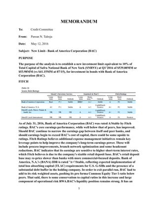 MEMORANDUM
To: Credit Committee
From: Pawan N. Talreja
Date: May 12, 2016
Subject: New Limit– Bank of America Corporation (BAC)
PURPOSE
The purpose of the analysis is to establish a new investment limit equivalent to 10% of
Total Capital of Safra National Bank of New York (SNBNY) at Q1’2016 of $539.80MM or
$53.98MM (vs $41.15MM at 07/15), for investment in bonds with Bank of America
Corporation (BAC).
FITCH
As of July 31, 2016, Bank of America Corporation (BAC) was rated A/Stable by Fitch
ratings. BAC's core earnings performance, while well below that of peers, has improved.
Should BAC continue to narrow the earnings gap between itself and peer banks, and
should earnings begin to exceed BAC's cost of capital, there could be some upside to
ratings. Fitch Ratings believes additional expense management initiatives remain key
leverage points to help improve the company's long-term earnings power. These will
include process improvements, branch network optimization and some headcount
reductions. BAC indicates that its earnings are sensitive to higher short-term interest rates,
which Fitch believes is due to the company's sizable retail deposit base. BAC's retail deposit
base may re-price slower than banks with more commercial-focused deposits. Bank of
America, N.A.'s (BANA) IDR is rated 'A+'/Stable, reflecting expected implementation of
total loss absorbing capital (TLAC) requirements for U.S. G-SIBs and the presence of a
substantial debt buffer in the holding company. In order to exit parallel run, BAC had to
add to its risk weighted assets, pushing its pro forma Common Equity Tier I ratio below
peers. That said, there is some conservatism to capital ratios in this increase and large
component of operational risk RWA.BAC's liquidity position remains strong. It has an
1
 