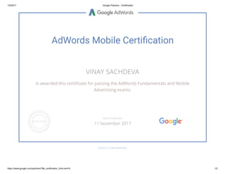 1/5/2017 Google Partners ­ Certification
https://www.google.com/partners/?#p_certification_html;cert=6 1/2
AdWords Mobile Certiãcation
VINAY SACHDEVA
is awarded this certi쪔�cate for passing the AdWords Fundamentals and Mobile
Advertising exams.
GOOGLE.COM/PARTNERS
VALID THROUGH
11 November 2017
 