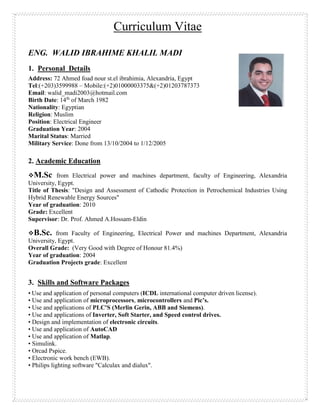Curriculum Vitae
ENG. WALID IBRAHIME KHALIL MADI
1. Personal Details
Address: 72 Ahmed foad nour st.el ibrahimia, Alexandria, Egypt
Tel:(+203)3599988 – Mobile:(+2)01000003375&(+2)01203787373
Email: walid_madi2003@hotmail.com
Birth Date: 14th
of March 1982
Nationality: Egyptian
Religion: Muslim
Position: Electrical Engineer
Graduation Year: 2004
Marital Status: Married
Military Service: Done from 13/10/2004 to 1/12/2005
2. Academic Education
M.Sc from Electrical power and machines department, faculty of Engineering, Alexandria
University, Egypt.
Title of Thesis: "Design and Assessment of Cathodic Protection in Petrochemical Industries Using
Hybrid Renewable Energy Sources"
Year of graduation: 2010
Grade: Excellent
Supervisor: Dr. Prof. Ahmed A.Hossam-Eldin
B.Sc. from Faculty of Engineering, Electrical Power and machines Department, Alexandria
University, Egypt.
Overall Grade: (Very Good with Degree of Honour 81.4%)
Year of graduation: 2004
Graduation Projects grade: Excellent
3. Skills and Software Packages
• Use and application of personal computers (ICDL international computer driven license).
• Use and application of microprocessors, microcontrollers and Pic’s.
• Use and applications of PLC'S (Merlin Gerin, ABB and Siemens).
• Use and applications of Inverter, Soft Starter, and Speed control drives.
• Design and implementation of electronic circuits.
• Use and application of AutoCAD
• Use and application of Matlap.
• Simulink.
• Orcad Pspice.
• Electronic work bench (EWB).
• Philips lighting software "Calculax and dialux".
 