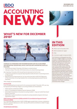 deCemBeR 2010
                                                                                                                           www.bdo.com.au




ACCOUNTING
News
whAT’s New fOR deCemBeR
2010?
                                                                                                   IN ThIs
                                                                                                   edITION
                                                                                                   Px What’s new for December 2010
                                                                                                   Px Which standards do I apply?
                                                                                                   Px FAQs
                                                                                                   Px Comments sought on exposure drafts
                                                                                                   This Christmas we bring good news that
                                                                                                   there are no major changes to accounting
                                                                                                   standards or interpretations that could
                                                                                                   impact your financial statements for 31
                                                                                                   December 2010 (annual or half-years).
changes to standards and interpretations for the 31 december                                       However, the IASB have been busy
2010 reporting season will affect entities with reporting dates as                                 over the last couple of years tinkering
follows:                                                                                           with standards and interpretations and
•	 Annual periods ending 31 December 2010 (listed or unlisted entities)                            making improvements here and there.
•	 Half-years ending 31 December 2010 (listed entities and unlisted disclosing entities).          The Corporations Amendment (Corporate
                                                                                                   Reporting Reform) Bill 2010 which received
Also impacting 31 December 2010 annual financial statements for the first time:
                                                                                                   Royal Assent on 28 June 2010 also impacts
•	 Corporations Amendment (Corporate Reporting Reform) Bill 2010 which received Royal Assent
                                                                                                   financial statements for 31 December
   on 28 June 2010
                                                                                                   2010 for the first time, as do the Reduced
•	 Reduced Disclosure Requirements for Tier Two entities described in AASB 1053 Application
                                                                                                   Disclosure Requirements for Tier Two
   of Tiers of Australian Accounting Standards that currently prepare general purpose financial
                                                                                                   entities preparing general purpose financial
   statements.
                                                                                                   statements. This month’s newsletter
These changes are summarised below.                                                                summarises these changes.
annual periods
If you are preparing financial statements for the annual period ended 31 December 2010, you may
be impacted by the following changes to accounting standards and interpretations:
•	 AASB 3 Business Combinations (2008)
•	 AASB 127 Consolidated and Separate Financial Statements (2008)
•	 AASB 2009-8 Amendments to Australian Accounting Standards – Group cash-settled Share-based
   Payment Transactions
•	 AASB 2009-5 Further Amendments to Australian Accounting Standards arising from the Annual
   Improvements Project.
aasb 3 Business Combinations (2008) and AASB 127 Consolidated and Separate Financial
Statements (2008)
For 31 December balancing entities, AASB 3 (2008) applies prospectively to business combinations
where the acquisition date was on or after 1 January 2010 and the amendments to AASB 127 apply
from the same date.

  continued over page...
 