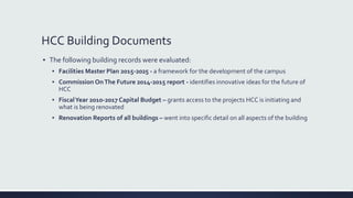HCC Building Documents
▪ The following building records were evaluated:
▪ Facilities Master Plan 2015-2025 - a framework for the development of the campus
▪ Commission OnThe Future 2014-2015 report - identifies innovative ideas for the future of
HCC
▪ FiscalYear 2010-2017 Capital Budget – grants access to the projects HCC is initiating and
what is being renovated
▪ Renovation Reports of all buildings – went into specific detail on all aspects of the building
 