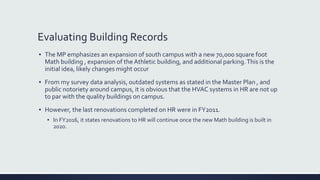 Evaluating Building Records
▪ The MP emphasizes an expansion of south campus with a new 70,000 square foot
Math building , expansion of the Athletic building, and additional parking.This is the
initial idea, likely changes might occur
▪ From my survey data analysis, outdated systems as stated in the Master Plan , and
public notoriety around campus, it is obvious that the HVAC systems in HR are not up
to par with the quality buildings on campus.
▪ However, the last renovations completed on HR were in FY2011.
▪ In FY2016, it states renovations to HR will continue once the new Math building is built in
2020.
 