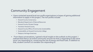 Community Engagement
▪ I have contacted several local non-profit organizations in hopes of gaining additional
information to apply in this project.The non-profits include:
▪ Howard County Conservancy
▪ Maryland Department of Natural Resources
▪ Howard County Climate Change
▪ Transition Howard County
▪ Howard County Office of Community Sustainability
▪ Sustainability at Howard Community College
▪ Patapsco Heritage Greenway
▪ From these conversations, I gained critical insight on the outlook on this project. I
realized that there is an entire community around me that is responding to the same
issue I am responding to, conserving the use of energy and fossil fuels. In addition to
that, student comfort is a variable I am responding to.
 