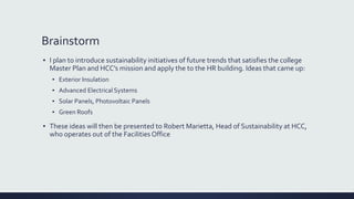 Brainstorm
▪ I plan to introduce sustainability initiatives of future trends that satisfies the college
Master Plan and HCC’s mission and apply the to the HR building. Ideas that came up:
▪ Exterior Insulation
▪ Advanced Electrical Systems
▪ Solar Panels, Photovoltaic Panels
▪ Green Roofs
▪ These ideas will then be presented to Robert Marietta, Head of Sustainability at HCC,
who operates out of the Facilities Office
 