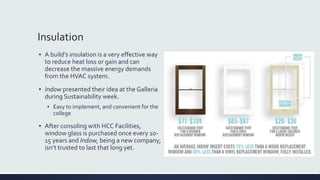 Insulation
▪ A build’s insulation is a very effective way
to reduce heat loss or gain and can
decrease the massive energy demands
from the HVAC system.
▪ Indow presented their idea at the Galleria
during Sustainability week.
▪ Easy to implement, and convenient for the
college
▪ After consoling with HCC Facilities,
window glass is purchased once every 10-
15 years and Indow, being a new company,
isn’t trusted to last that long yet.
 