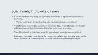 Solar Panels, Photovoltaic Panels
▪ In the Master Plan 2015-2025, solar power is mentioned as a possible opportunity in
the future,
▪ “As new buildings are designed, rooftop solar installations should be considered”
▪ Prices for solar photovoltaic panels have plummeted as a result of greater production
and in advancements in technology, therefore being more accessible.
▪ The Athletic building, that has a large flat roof, already has solar panels installed.
▪ Solar panel Contractors investigate the campus annually to spot potential areas for the
panels, however HR does not qualify since the roof doesn’t get enough sunlight.
 