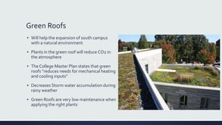 Green Roofs
▪ Will help the expansion of south campus
with a natural environment
▪ Plants in the green roof will reduce CO2 in
the atmosphere
▪ The College Master Plan states that green
roofs “reduces needs for mechanical heating
and cooling inputs”
▪ Decreases Storm water accumulation during
rainy weather
▪ Green Roofs are very low maintenance when
applying the right plants
 