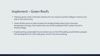 Implement – Green Roofs
▪ I believe green roofs is the best solution for my mission and the College’s mission and
role in the community
▪ Green Roofs prove to help insulate the building below them from dramatic
temperature swings, thus reduce the use of the outdated HVAC system found in
Hickory Ridge.
▪ Implementing sustainable future trends now on the HR building would better prepare
the development of a full scale green roof on the new building
 