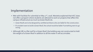 Implementation
▪ Met with Facilities for submittal on May 2nd, 2016. Marietta explained that HCC does
not offer a program where students are allowed to work on projects that affect the
campus infrastructure as much as Green Roofs do.
▪ Green Roofs are to be designed by certified architects who are liable for the construction.
▪ If a student were to build a Green Roof, the school would be liable if something were to go
wrong.
▪ Although HR is a flat roof for a Green Roof, the building was not constructed to hold
the weight of a Green Roof in addition to all the water it will accumulate.
 