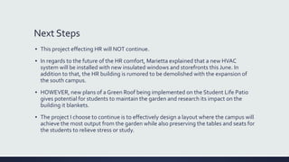 Next Steps
▪ This project effecting HR will NOT continue.
▪ In regards to the future of the HR comfort, Marietta explained that a new HVAC
system will be installed with new insulated windows and storefronts this June. In
addition to that, the HR building is rumored to be demolished with the expansion of
the south campus.
▪ HOWEVER, new plans of a Green Roof being implemented on the Student Life Patio
gives potential for students to maintain the garden and research its impact on the
building it blankets.
▪ The project I choose to continue is to effectively design a layout where the campus will
achieve the most output from the garden while also preserving the tables and seats for
the students to relieve stress or study.
 