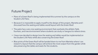 Future Project
▪ Plans of a Green Roof is being implemented this summer by the campus on the
Student Life Patio.
▪ Because it is impossible to apply myself to the design of this project, Marietta and I
discussed how the seating and tables would layout with the Green Roof.
▪ The patio has a very nice seating environment that overlooks the athletic field,
fountain, and tree environment where students can study or hangout to relieve stress.
▪ I have now decided to design how the seating and tables would be implemented on
the Student Life Patio while also conserving the Green Roof.
▪ Blue prints of the Green Roof will be handed down to me from Marietta where I can
research a layout that the campus will achieve the most output from the garden while
also preserving the tables and seats for the students.
 