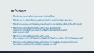 References
▪ http://www.c2es.org/technology/overview/buildings
▪ http://www.foodmanufacturing.com/articles/2012/07/intelligent-pumping
▪ http://www.supply.com/blog/buyer-guides/cfl-vs-led-lighting-what-is-the-difference/
▪ http://www.howardcc.edu/about-us/hcc-at-a-glance/plans-
reports/documents/HCC%20Facilities%20Master%20Plan%202015-
2025_compiled.pdf
▪ http://www.howardcc.edu/about-us/hcc-at-a-
glance/documents/FMP%20Village%20Center%20Presentation_FINAL%20011316.pdf
▪ http://www.howardcc.edu/about-us/mission-and-strategic-plan/commission-on-
future/documents/2015%20Update%202012-2013.pdf
 