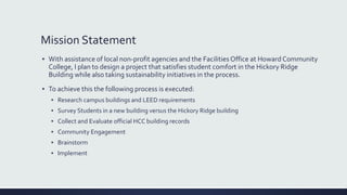 Mission Statement
▪ With assistance of local non-profit agencies and the Facilities Office at Howard Community
College, I plan to design a project that satisfies student comfort in the Hickory Ridge
Building while also taking sustainability initiatives in the process.
▪ To achieve this the following process is executed:
▪ Research campus buildings and LEED requirements
▪ Survey Students in a new building versus the Hickory Ridge building
▪ Collect and Evaluate official HCC building records
▪ Community Engagement
▪ Brainstorm
▪ Implement
 