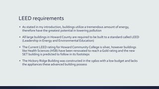 LEED requirements
▪ As stated in my introduction, buildings utilize a tremendous amount of energy,
therefore have the greatest potential in lowering pollution
▪ All large buildings in Howard County are required to be built to a standard called LEED
(Leadership in Energy and Environmental Education)
▪ The Current LEED rating for Howard Community College is silver, however buildings
like Health Sciences (HSB) have been renovated to reach a Gold rating and the new
SET building is predicted to follow in its footsteps
▪ The Hickory Ridge Building was constructed in the 1960s with a low budget and lacks
the appliances these advanced building possess
 