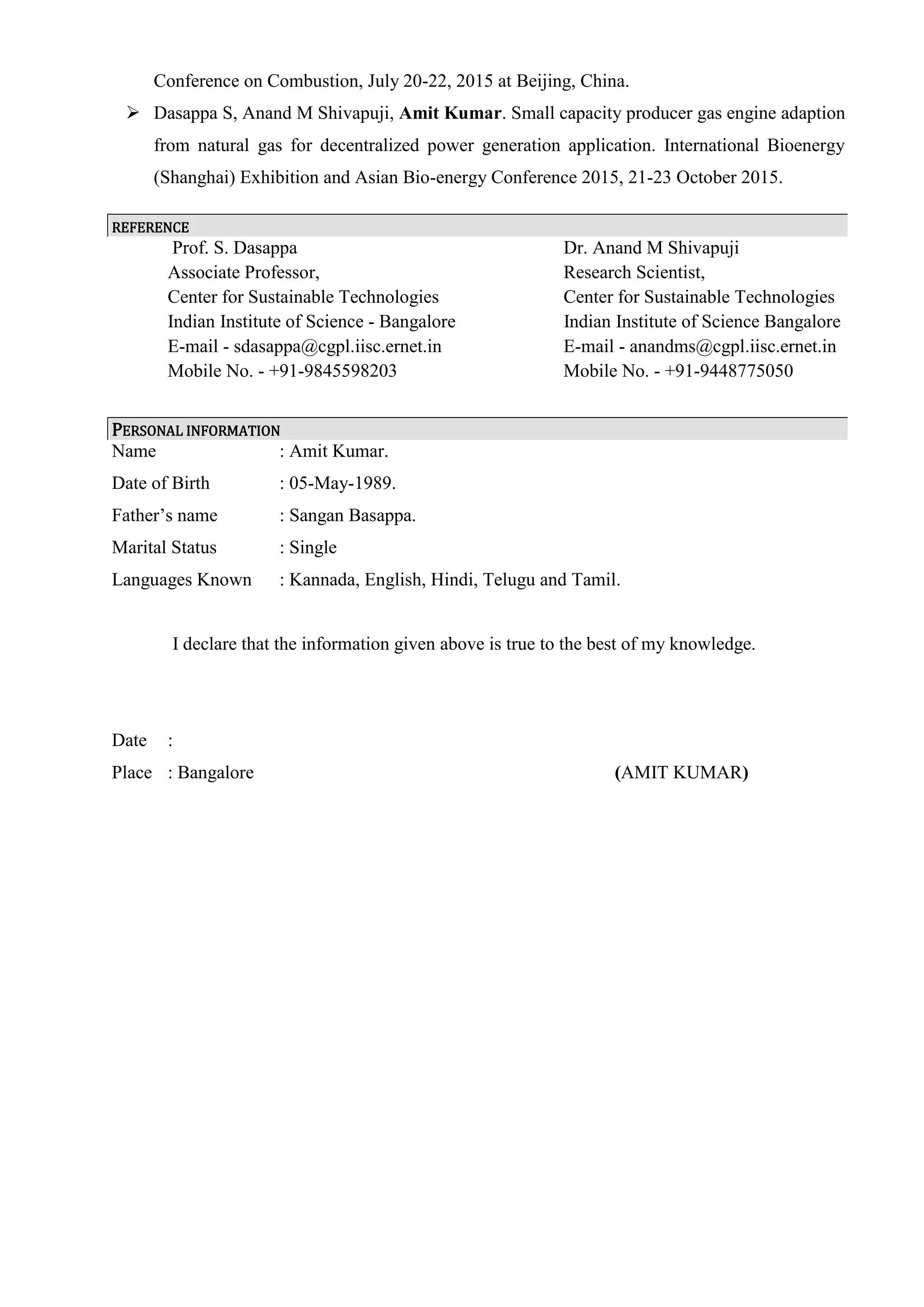Conference on Combustion, July 20-22, 2015 at Beijing, China.
 Dasappa S, Anand M Shivapuji, Amit Kumar. Small capacity producer gas engine adaption
from natural gas for decentralized power generation application. International Bioenergy
(Shanghai) Exhibition and Asian Bio-energy Conference 2015, 21-23 October 2015.
REFERENCE
Prof. S. Dasappa Dr. Anand M Shivapuji
Associate Professor, Research Scientist,
Center for Sustainable Technologies Center for Sustainable Technologies
Indian Institute of Science - Bangalore Indian Institute of Science Bangalore
E-mail - sdasappa@cgpl.iisc.ernet.in E-mail - anandms@cgpl.iisc.ernet.in
Mobile No. - +91-9845598203 Mobile No. - +91-9448775050
PERSONAL INFORMATION
Name : Amit Kumar.
Date of Birth : 05-May-1989.
Father’s name : Sangan Basappa.
Marital Status : Single
Languages Known : Kannada, English, Hindi, Telugu and Tamil.
I declare that the information given above is true to the best of my knowledge.
Date :
Place : Bangalore (AMIT KUMAR)
 