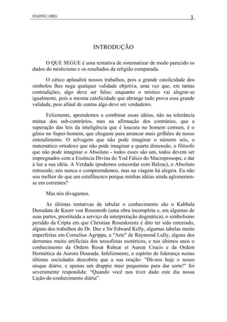 HADNU.ORG 3
INTRODUÇÃO
O QUE SEGUE é uma tentativa de sistematizar de modo parecido os
dados do misticismo e os resultados da religião comparada.
O cético aplaudirá nossos trabalhos, pois a grande catolicidade dos
símbolos lhes nega qualquer validade objetiva, uma vez que, em tantas
contradições, algo deve ser falso; enquanto o místico vai alegrar-se
igualmente, pois a mesma catolicidade que abrange tudo prova essa grande
validade, pois afinal de contas algo deve ser verdadeiro.
Felizmente, aprendemos a combinar essas idéias, não na tolerância
mútua dos sub-contrários, mas na afirmação dos contrários, que a
superação das leis da inteligência que é loucura no homem comum, é o
gênio no Super-homem, que chegaste para arrancar mais grilhões de nosso
entendimento. O selvagem que não pode imaginar o número seis, o
matemático ortodoxo que não pode imaginar a quarta dimensão, o filósofo
que não pode imaginar o Absoluto - todos esses são um, todos devem ser
impregnados com a Essência Divina do Yod Fálico do Macroprosopo, e dar
à luz a sua idéia. A Verdade (podemos concordar com Balzac), o Absoluto
retrocede; nós nunca o compreendemos, mas na viagem há alegria. Eu não
sou melhor do que um estafilococo porque minhas idéias ainda aglomeram-
se em correntes?
Mas nós divagamos.
As últimas tentativas de tabular o conhecimento são o Kabbala
Denudata de Knorr von Rosenroth (uma obra incompleta e, em algumas de
suas partes, prostituída a serviço da interpretação dogmática), o simbolismo
periddo da Cripta em que Christian Rosenkreutz é dito ter sido enterrado,
alguns dos trabalhos do Dr. Dee e Sir Edward Kelly, algumas tabelas muito
imperfeitas em Cornelius Agrippa, a "Arte" de Raymond Lully, alguns dos
derrames muito artificiais dos teosofistas esotéricos, e nos últimos anos o
conhecimento da Ordem Rosæ Rubeæ et Aureæ Crucis e da Ordem
Hermética da Aurora Dourada. Infelizmente, o espírito de liderança nestas
últimas sociedades descobriu que a sua oração: "Dá-nos hoje o nosso
uísque diário, e apenas um drappie mair pequenino para dar sorte!" foi
severamente respondida: ―Quando você nos tiver dado este dia nossa
Lição-de-conhecimento diária‖.
 