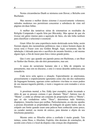 4 LIBER 777
Nestas circunstâncias Daath se misturou com Dewar, e Belzebu com
Buchanan.
Mas mesmo o melhor destes sistemas é excessivamente volumoso;
métodos modernos nos permitiram concentrar a substância de vinte mil
páginas em duas linhas.
A melhor das tentativas sérias de sistematizar os resultados da
Religião Comparada é aquela feita por Blavatsky. Mas apesar de que ela
tivesse um gênio imenso para a aquisição de fatos, ela não tinha nenhum
para classificar e selecionar o essencial.
Grant Allen fez uma experiência muito desleixada nesta linha; assim
fizeram alguns dos racionalistas polêmicos; mas o único homem digno de
nossa nota é Frazer com seu Golden Bough. Aqui, novamente, não há
tabulação; é deixado para nós o sacrifício do encanto literário, e até mesmo
algum rigor, a fim de trazer para fora o único grande ponto.
Que é este: que quando um japonês pensa em Hachiman, e um Boer
no Senhor das Hostes, não são dois pensamentos, mas um.
A causa do sectarismo humano não é a falta de simpatia no
pensamento, mas sim no discurso, e este é o nosso desenho ambicioso para
remediá-lo.
Cada nova seita agrava a situação. Especialmente as americanas,
grosseiramente e crapulosamente ignorantes como elas são dos rudimentos
da linguagem humana, agarram como cachorros vira-latas os ossos podres
de seu macaco-tagarela pútrido, e roem e rasgam-no com rosnados e uivos
ferozes.
A prostituta mental, a Sra. Eddy (por exemplo), tendo inventado a
idéia de que as pessoas comuns é que chamam ―Deus‖, batizou isso de
―Mente‖, e então ao afirmar um conjunto de proposições sobre a ―Mente‖,
que só são verdadeiras sobre ―Deus‖, determinou tudo histérico,
dispépsico, Amurrka louco por orelhas. Particularmente, eu não me oponho
a pessoas discutindo as propriedades do triângulo de quatro lados; mas eu
estipulo um limite quando usam uma palavra bem conhecida como porco,
ou curador mental, ou monte de esterco, para denotar o objeto do seu
fetichismo paranóico.
Mesmo entre os filósofos sérios a confusão é muito grande. Tais
termos, como Deus, o Absoluto, Espírito, têm dezenas de conotações, de
acordo com a hora e o local da disputa e das crenças dos disputantes.
 