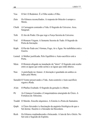 44 LIBER 777
Vau O Sol. O Redentor. É o Filho senão o Filho.
Zain Os Gêmeos reconciliados. A resposta do Oráculo é sempre a
Morte.
Cheth A Carruagem contendo a Vida. O Segredo do Universo. Arca.
Sangraal.
Teth O Ato do Poder. Ela que rege a Força Secreta do Universo.
Yod O Homem Virgem. A Semente Secreta de Tudo. O Segredo da
Porta da Iniciação.
Kaph O Pai-de-Tudo em 3 formas, Fogo, Ar e Água. No turbilhões está a
Guerra.
Lamed A Mulher justificada. Pelo Equilíbrio e Auto-sacrifício está a
Porta.
Mem O Homem afogado na inundação do "útero". O Segredo está oculto
entre as águas que estão acima e as águas que estão abaixo.
Nun A putrefação no Atanor. A Iniciação é guardada em ambos os
lados pela Morte.
Samekh O Ventre preservando a Vida. Auto-controle e Auto-sacrifício
regem a Roda.
A'ain O Phallus Exaltado. O Segredo da geração é a Morte.
Pé As Crianças Coroadas e Conquistadoras emergindo do Útero. A
Fortaleza do Altíssimo.
Tzaddi O Marido. Enxofre alquímico. A Estrela é a Porta do Santuário.
Qoph A Útero fervendo é a fascinação da angústia fisiológica de que o
Sol dorme. Ilusório é o Iniciador da Desordem.
Resh Os Gêmeos resplandecendo e brincando. A luta de Set e Osíris. No
Sol está o Segredo do Espírito.
 
