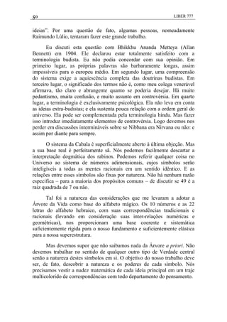 50 LIBER 777
ideias‖. Por uma questão de fato, algumas pessoas, nomeadamente
Raimundo Lúlio, tentaram fazer este grande trabalho.
Eu discuti esta questão com Bhikkhu Ananda Metteya (Allan
Bennett) em 1904. Ele declarou estar totalmente satisfeito com a
terminologia budista. Eu não podia concordar com sua opinião. Em
primeiro lugar, as próprias palavras são barbaramente longas, assim
impossíveis para o europeu médio. Em segundo lugar, uma compreensão
do sistema exige a aquiescência completa das doutrinas budistas. Em
terceiro lugar, o significado dos termos não é, como meu colega venerável
afirmava, tão claro e abrangente quanto se poderia desejar. Há muito
pedantismo, muita confusão, e muito assunto em controvérsia. Em quarto
lugar, a terminologia é exclusivamente psicológica. Ela não leva em conta
as ideias extra-budistas; e ela sustenta pouca relação com a ordem geral do
universo. Ela pode ser complementada pela terminologia hindu. Mas fazer
isso introduz imediatamente elementos de controvérsia. Logo devemos nos
perder em discussões intermináveis sobre se Nibbana era Nirvana ou não: e
assim por diante para sempre.
O sistema da Cabala é superficialmente aberto à última objeção. Mas
a sua base real é perfeitamente sã. Nós podemos facilmente descartar a
interpretação dogmática dos rabinos. Podemos referir qualquer coisa no
Universo ao sistema de números adimensionais, cujos símbolos serão
inteligíveis a todas as mentes racionais em um sentido idêntico. E as
relações entre esses símbolos são fixas por natureza. Não há nenhum razão
específica – para a maioria dos propósitos comuns – de discutir se 49 é a
raiz quadrada de 7 ou não.
Tal foi a natureza das considerações que me levaram a adotar a
Árvore da Vida como base do alfabeto mágico. Os 10 números e as 22
letras do alfabeto hebraico, com suas correspondências tradicionais e
racionais (levando em consideração suas inter-relações numéricas e
geométricas), nos proporcionam uma base coerente e sistemática
suficientemente rígida para o nosso fundamento e suficientemente elástica
para a nossa superestrutura.
Mas devemos supor que não saibamos nada da Árvore a priori. Não
devemos trabalhar no sentido de qualquer outro tipo de Verdade central
senão a natureza destes símbolos em si. O objetivo do nosso trabalho deve
ser, de fato, descobrir a natureza e os poderes de cada símbolo. Nós
precisamos vestir a nudez matemática de cada ideia principal em um traje
multicolorido de correspondências com todo departamento do pensamento.
 