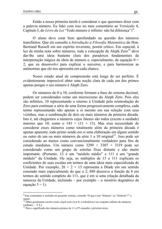 HADNU.ORG 51
Então a nossa primeira tarefa é considerar o que queremos dizer com
a palavra número. Eu lidei com isso no meu comentário ao Versículo 4,
Capítulo I, do Livro da Lei ―Todo número é infinito: não há diferença‖19
.
O aluno deve estar bem aprofundado na questão dos números
transfinitos. Que ele consulte a Introdução à Filosofia Matemática do Hon.
Bertrand Russell em um espírito reverente, porém crítico. Em especial, à
luz da minha nota sobre números, toda a concepção de Aleph Zero10
deve
dar-lhe uma ideia bastante clara dos paradoxos fundamentais da
interpretação mágica da ideia de número e, especialmente, da equação 0 =
2, que eu desenvolvi para explicar o universo, e para harmonizar as
antinomias que ele nos apresenta em cada chance.
Nosso estado atual de compreensão está longe de ser perfeito. É
evidentemente impossível obter uma noção clara de cada um dos primos
apenas porque o seu número é Aleph Zero.
Os números de 0 a 10, conforme formam a base do sistema decimal,
podem ser considerados como um microcosmo do Aleph Zero. Pois eles
são infinitos, 10 representando o retorno à Unidade pela reintrodução do
Zero para continuar a série de uma forma progressivamente complexa, cada
termo representando não apenas a si mesmo em sua relação com seus
vizinhos, mas a combinação de dois ou mais números da primeira década.
Isto é, até chegarmos a números cujos fatores são todos (exceto a unidade)
maiores que 10; como o 143 = (11 × 13). Mas essa necessidade de
considerar esses números como totalmente além da primeira década é
apenas aparente; todo primo sendo em si uma elaboração em algum sentido
ou outro de um ou mais números da série 1 a 10 original11
. Isso pode ser
considerado ao menos como convencionalmente verdadeiro para fins de
estudo imediatos. Um número como 3299 × 3307 × 3319 pode ser
considerado como um grupo de estrelas fixas distante e não muito
importante. (Portanto, 13 é um ―módulo médio‖ e 111 é um ―grande
módulo‖ da Unidade. Ou seja, os múltiplos de 13 e 111 explicam os
coeficientes de suas escalas em termos de uma ideia mais especializada de
Unidade. Por exemplo, 26 = 2 × 13 representa a Díade em um sentido
conotado mais especialmente do que o 2; 888 descreve a função de 8 em
termos do sentido completo do 111, que é em si uma relação detalhada da
natureza da Unidade, incluindo – por exemplo – o mistério dogmático da
equação 3 = 1).
9
Este comentário é incluído no presente volume, consulte ―O que é um ‗Número‘ ou ‗Símbolo‘?‖ a
seguir.
10
[Mais geralmente escrito como aleph-nulo ou ‫א‬ 0; a referência é ao conjunto infinito de números
cardinais. – T.S.]
11
Para o significado dos números primos de 11 a 97 consulte o próximo texto.
 