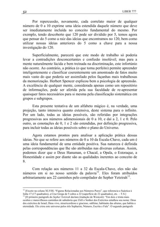 52 LIBER 777
Por repercussão, novamente, cada correlato maior de qualquer
número de 0 a 10 exprime uma ideia estendida daquele número que deve
ser imediatamente incluída no conceito fundamental do mesmo. Por
exemplo, tendo descoberto que 120 pode ser dividido por 5, temos agora
que pensar do 5 como a raiz das ideias que encontramos no 120, bem como
utilizar nossas ideias anteriores do 5 como a chave para a nossa
investigação do 120.
Superficialmente, parecerá que este modo de trabalho só poderia
levar a contradições desconcertantes e confusão insolúvel; mas para a
mente naturalmente lúcida e bem treinada na discriminação, este infortúnio
não ocorre. Ao contrário, a prática (o que torna perfeito) permite apreender
inteligentemente e classificar coerentemente um amontoado de fatos muito
mais vasto do que poderia ser assimilado pelos façanhas mais trabalhosas
da memorização. Herbert Spencer explicou bem a psicologia de apreensão.
A excelência de qualquer mente, considerada apenas como um repositório
de informações, pode ser aferida pela sua faculdade de re-apresentar
quaisquer fatos necessários para si mesma pela classificação sistemática em
grupos e subgrupos.
Esta presente tentativa de um alfabeto mágico é, na verdade, uma
projeção, tanto intensiva quanto extensiva, deste sistema para o infinito.
Por um lado, todas as ideias possíveis, são referidas por integrações
progressivas aos números adimensionais de 0 a 10, e daí a 2, 1 e 0. Pelo
outro, as conotações de 0, 1 e 2 são estendidas, por definição progressiva,
para incluir todas as ideias possíveis sobre o plano do Universo.
Agora estamos prontos para analisar a aplicação prática dessas
ideias. No que se refere aos números de 0 a 10 da Escala-Chave, cada um é
uma ideia fundamental de uma entidade positiva. Sua natureza é definida
pelas correspondências que lhe são atribuídas nas diversas colunas. Assim,
podemos dizer que o Deus Hanuman, o Chacal, a Opala, o Estoraque, a
Honestidade e assim por diante são as qualidades inerentes ao conceito de
8.
Com relação aos números 11 a 32 da Escala-Chave, eles não são
números em si no nosso sentido da palavra12
. Eles foram atribuídos
arbitrariamente aos 22 caminhos pelo compilador do Sepher Yetzirah13
.
12
[Exceto na coluna XLVIII, ―Figuras Relacionadas aos Números Puros‖, que referencia a Suástica à
linha 17 (17 quadrados), a Cruz Grega de 5 cubos a 22 (superfície de 22 quadrados), etc. – T.S.]
13
[O primeiro parágrafo do Sepher Yetzirah declara (tradução de Westcott): ―Em dois e trinta mais
ocultos e maravilhosos caminhos de sabedoria que JAH o Senhor dos Exércitos entalhou seu nome: Deus
dos exércitos de Israel, Deus vivo, misericordioso e gracioso, sublime, habitante das alturas, que habita a
eternidade. Ele criou este universo pelos três Sepharim, Número, Escrita e Fala‖. O segundo parágrafo
 