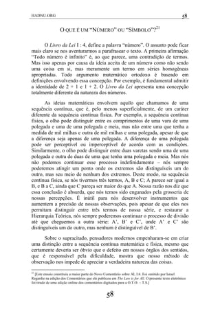 HADNU.ORG 58
58
O QUE É UM ―NÚMERO‖ OU ―SÍMBOLO‖?21
O Livro da Lei I : 4, define a palavra ―número‖. O assunto pode ficar
mais claro se nos aventurarmos a parafrasear o texto. A primeira afirmação
―Todo número é infinito‖ é, ao que parece, uma contradição de termos.
Mas isso apenas por causa da ideia aceita de um número como não sendo
uma coisa em si, mas meramente um termo em séries homogêneas
apropriadas. Todo argumento matemático ortodoxo é baseado em
definições envolvendo essa concepção. Por exemplo, é fundamental admitir
a identidade de 2 + 1 e 1 + 2. O Livro da Lei apresenta uma concepção
totalmente diferente da natureza dos números.
As ideias matemáticas envolvem aquilo que chamamos de uma
sequência contínua, que é, pelo menos superficialmente, de um caráter
diferente da sequência contínua física. Por exemplo, a sequência contínua
física, o olho pode distinguir entre os comprimentos de uma vara de uma
polegada e uma de uma polegada e meia, mas não entre uma que tenha a
medida de mil milhas e outra de mil milhas e uma polegada, apesar de que
a diferença seja apenas de uma polegada. A diferença de uma polegada
pode ser perceptível ou imperceptível de acordo com as condições.
Similarmente, o olho pode distinguir entre duas varetas sendo uma de uma
polegada e outra de duas de uma que tenha uma polegada e meia. Mas nós
não podemos continuar esse processo indefinidamente – nós sempre
poderemos atingir um ponto onde os extremos são distinguíveis um do
outro, mas seu meio de nenhum dos extremos. Deste modo, na sequência
contínua física, se nós tivermos três termos, A, B e C; A parece ser igual a
B, e B a C, ainda que C pareça ser maior do que A. Nossa razão nos diz que
essa conclusão é absurda, que nós temos sido enganados pela grosseria de
nossas percepções. É inútil para nós desenvolver instrumentos que
aumentem a precisão de nossas observações, pois apesar de que eles nos
permitam distinguir entre três termos de nossa série, e restaurar a
Hierarquia Teórica, nós sempre poderemos continuar o processo de divisão
até que cheguemos a outra série: A‘, B‘ e C‘, onde A‘ e C‘ são
distinguíveis um do outro, mas nenhum é distinguível de B‘.
Sobre o supracitado, pensadores modernos empenharam-se em criar
uma distinção entre a sequência contínua matemática e física, mesmo que
certamente deveria ser óbvio que o defeito em nossos órgãos dos sentidos,
que é responsável pela dificuldade, mostra que nosso método de
observação nos impede de apreciar a verdadeira natureza das coisas.
21
[Este ensaio constituiu a maior parte do Novo Comentário sobre AL I:4. Foi omitido por Israel
Regardie na edição dos Comentários que ele publicou em The Law is for All. O presente texto eletrônico
foi tirado de uma edição online dos comentários digitados para a O.T.O. – T.S.]
 