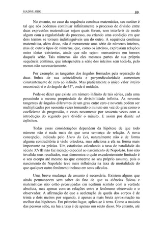 HADNU.ORG 59
No entanto, no caso da sequência contínua matemática, seu caráter é
tal que nós podemos continuar infinitamente o processo de divisão entre
duas expressões matemáticas sejam quais forem, sem interferir de modo
algum com a regularidade do processo, ou criando uma condição em que
dois termos se tornem indistinguíveis um do outro. A sequência contínua
matemática, além disso, não é meramente uma série de números inteiros,
mas de outros tipos de números, que, como os inteiros, expressam relações
entre ideias existentes, ainda que não sejam mensuráveis em termos
daquela série. Tais números são eles mesmos partes de sua própria
sequência contínua, que interpenetra a série dos inteiros sem tocá-la, pelo
menos não necessariamente.
Por exemplo: as tangentes dos ângulos formados pela separação de
duas linhas de sua coincidência e perpendicularidade aumentam
constantemente de zero ao infinito. Mas praticamente o único valor inteiro
encontrado é o do ângulo de 45°, onde é unidade.
Pode-se dizer que existe um número infinito de tais séries, cada uma
possuindo a mesma propriedade de divisibilidade infinita. As noventa
tangentes de ângulos diferentes de um grau entre zero e noventa podem ser
multiplicadas por sessenta vezes tomando o minuto em vez do grau como o
coeficiente da progressão, e esses novamente por sessenta vezes com a
introdução do segundo para dividir o minuto. E assim por diante ad
infinitum.
Todas essas considerações dependem da hipótese de que todo
número não é nada mais do que uma sentença de relação. A nova
concepção, indicada pelo Livro da Lei, naturalmente não é de forma
alguma contraditória à visão ortodoxa, mas adiciona a ela na forma mais
importante na prática. Um estatístico calculando a taxa de natalidade do
século XVIII não faz menção especial ao nascimento de Napoleão. Isso não
invalida seus resultados, mas demonstra o quão excedentemente limitado é
o seu escopo até mesmo no que concerne ao seu próprio assunto, pois o
nascimento de Napoleão teve mais influência na taxa de mortalidade do
que qualquer outro fenômeno incluso em seus cálculos.
Uma breve mudança de assunto é necessária. Existem alguns que
ainda permanecem sem saber do fato de que as ciências físicas e
matemáticas não estão preocupadas em nenhum sentido com a verdade
absoluta, mas apenas com as relações entre o fenômeno observado e o
observador. A afirmação de que a aceleração da queda dos corpos é de
trinta e dois metros por segundo, é apenas a mais bruta aproximação na
melhor das hipóteses. Em primeiro lugar, aplica-se à terra. Como a maioria
das pessoas sabe, na lua a taxa é de apenas um sexto disso. No entanto, até
 