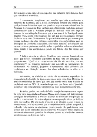 62 LIBER 777
diz respeito a uma série de pressupostos que sabemos perfeitamente bem
que são falsos e arbitrários.
É comumente imaginado, por aqueles que não examinaram a
natureza da evidência, que a nossa experiência fornece um critério pelo
qual podemos determinar qual das possíveis representações simbólicas da
Natureza é a verdadeira. Eles supõem que a Geometria Euclidiana está em
conformidade com a Natureza porque as medidas reais dos ângulos
internos de um triângulo dizem-nos que a sua soma é de fato igual a dois
ângulos retos, assim como Euclides nos diz que as considerações teóricas
declaram ser o caso. Se esquecem de que os instrumentos que usamos para
nossas medições são eles próprios concebidos em conformidade com os
princípios da Geometria Euclidiana. Em outras palavras, eles medem dez
metros com um pedaço de madeira sobre o qual eles realmente não sabem
nada, exceto o seu comprimento sendo um décimo dos dez metros em
questão.
A falácia deveria ser óbvia. O reflexo mais comum deveria deixar
claro que nossos resultados dependem de todo tipo de condições. Se
perguntarmos: ―Qual é o comprimento do fio de mercúrio em um
termômetro?‖, só podemos responder que depende da temperatura do
instrumento. Na verdade, julgamos a temperatura pela diferença dos
coeficientes de dilatação térmica das duas substâncias, o vidro e o
mercúrio.
Novamente, as divisões da escala do termômetro dependem da
temperatura de ebulição da água, o que não é uma coisa fixa. Depende da
pressão atmosférica da Terra, que varia (de acordo com a hora e local), na
medida de mais de 20%. A maioria das pessoas que falam sobre ―precisão
científica‖ são completamente ignorantes de fatos elementares deste tipo.
Será dito, porém, que tendo definido uma jarda como sendo a largura
de certa barra depositada na Casa da Moeda em Londres, sob determinadas
condições de temperatura e pressão, estamos ao menos em uma posição de
medir o comprimento de outros objetos em comparação direta ou indireta
com esse padrão. De um modo grosseiro e ao alcance, o que é mais ou
menos o caso. Mas se ocorresse que o comprimento das coisas, em geral, é
reduzido pela metade ou duplicado, possivelmente não poderíamos estar
cientes das assim chamadas leis da Natureza. Nós sequer temos meios até
mesmo de determinar questões tão simples quanto se um de dois eventos
acontece antes ou depois do outro.
 