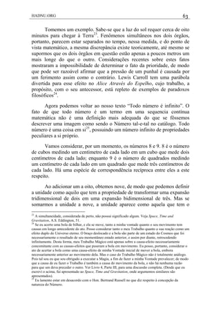 HADNU.ORG 63
Tomemos um exemplo. Sabe-se que a luz do sol requer cerca de oito
minutos para chegar à Terra23
. Fenômenos simultâneos nos dois órgãos,
portanto, parecem estar separados no tempo, nessa medida, e do ponto de
vista matemático, a mesma discrepância existe teoricamente, até mesmo se
supormos que os dois órgãos em questão estão apenas a poucos metros um
mais longe do que o outro. Considerações recentes sobre estes fatos
mostraram a impossibilidade de determinar o fato da prioridade, de modo
que pode ser razoável afirmar que a pressão de um punhal é causada por
um ferimento assim como o contrário. Lewis Carroll tem uma parábola
divertida para esse efeito no Alice Através do Espelho, cujo trabalho, a
propósito, com o seu antecessor, está repleto de exemplos de paradoxos
filosóficos24
.
Agora podemos voltar ao nosso texto ―Todo número é infinito‖. O
fato de que todo número é um termo em uma sequencia contínua
matemática não é uma definição mais adequada do que se fôssemos
descrever uma imagem como sendo o Número tal-e-tal no catálogo. Todo
número é uma coisa em si25
, possuindo um número infinito de propriedades
peculiares a si próprio.
Vamos considerar, por um momento, os números 8 e 9. 8 é o número
de cubos medindo um centímetro de cada lado em um cubo que mede dois
centímetros de cada lado; enquanto 9 é o número de quadrados medindo
um centímetro de cada lado em um quadrado que mede três centímetros de
cada lado. Há uma espécie de correspondência recíproca entre eles a este
respeito.
Ao adicionar um a oito, obtemos nove, de modo que podemos definir
a unidade como aquilo que tem a propriedade de transformar uma expansão
tridimensional de dois em uma expansão bidimensional de três. Mas se
somarmos a unidade a nove, a unidade aparece como aquela que tem o
23
A simultaneidade, considerada de perto, não possui significado algum. Veja Space, Time and
Gravitation, A.S. Eddington, 51.
24
Se eu acerto uma bola de bilhar, e ela se move, tanto a minha vontade quanto o seu movimento tem
causas em longo antecedente do ato. Posso considerar tanto o meu Trabalho quanto a sua reação como um
efeito duplo do Universo eterno. O braço deslocado e a bola são parte de um estado do Cosmos que foi
necessariamente o resultado de seu momentâneo estado anterior, e assim por diante, retrocedendo
infinitamente. Desta forma, meu Trabalho Mágico está apenas sobre a causa-efeito necessariamente
concomitante com as causas-efeitos que puseram a bola em movimento. Eu posso, portanto, considerar o
ato de acertar a bola como uma causa-efeito de minha Vontade inicial de mover a bola, embora
necessariamente anterior ao movimento dela. Mas o caso do Trabalho Mágico não é totalmente análogo.
Pois tal sou eu que sou obrigado a executar a Magia, a fim de fazer a minha Vontade prevalecer; de modo
que a causa de eu fazer o Trabalho é também a causa do movimento da bola, e não há nenhuma razão
para que um deva preceder o outro. Ver Livro 4, Parte III, para uma discussão completa. (Desde que eu
escrevi o acima, fui apresentado ao Space, Time and Gravitation, onde argumentos similares são
apresentados).
25
Eu lamento estar em desacordo com o Hon. Bertrand Russell no que diz respeito à concepção da
natureza do Número.
 