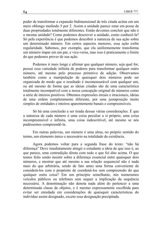 64 LIBER 777
poder de transformar a expansão bidimensional de três citada acima em um
mero oblongo medindo 5 por 2. Assim a unidade parece estar em posse de
duas propriedades totalmente diferentes. Então devemos concluir que não é
a mesma unidade? Como podemos descrever a unidade, como conhecê-la?
Só pela experiência é que podemos descobrir a natureza de sua ação sobre
um determinado número. Em certos aspectos menores, essa ação exibe
regularidade. Sabemos, por exemplo, que ela uniformemente transforma
um número ímpar em um par, e vice-versa, mas isso é praticamente o limite
do que podemos prever de sua ação.
Podemos ir mais longe e afirmar que qualquer número, seja qual for,
possui essa variedade infinita de poderes para transformar qualquer outro
número, até mesmo pelo processo primitivo de adição. Observamos
também como a manipulação de quaisquer dois números pode ser
organizada de modo que o resultado é incomensurável com qualquer um,
ou até mesmo de forma que as ideias criadas são de uma característica
totalmente incompatível com a nossa concepção original de números como
a série de inteiros positivos. Obtemos expressões irreais e irracionais, ideias
de uma ordem completamente diferente, por uma justaposição muito
simples de entidades e inteiros aparentemente banais e compreensíveis.
Só há uma conclusão a ser tirada dessas várias considerações. É que
a natureza de cada número é uma coisa peculiar a si próprio, uma coisa
incompreensível e infinita, uma coisa indescritível, até mesmo se nós
pudéssemos compreendê-la.
Em outras palavras, um número é uma alma, no próprio sentido do
termo, um elemento único e necessário na totalidade da existência.
Agora podemos voltar para a segunda frase do texto: ―não há
diferença‖ Deve imediatamente atingir o estudante a ideia de que isso é, ao
que parece, uma contradição direta com tudo o que foi dito acima. O que
temos feito senão insistir sobre a diferença essencial entre quaisquer dois
números, e mostrar que até mesmo a sua relação sequencial não é nada
mais do que arbitrária, sendo de fato antes uma forma conveniente de
considerá-los com o propósito de coordená-los sem compreensão do que
qualquer outra coisa? Em um princípio semelhante, nós numeramos
veículos públicos ou telefones sem sequer a implicação da sequência
necessária. A denominação não denota nada além do pertencer a uma
determinada classe de objetos, e é mesmo expressamente escolhida para
evitar ser enredada em considerações de quaisquer características do
indivíduo assim designado, exceto essa designação precipitada.
 