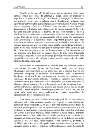 HADNU.ORG 65
Quando se diz que não há diferença entre os números (pois, nesse
sentido, penso que temos de entender a frase), temos de examinar o
significado da palavra ―diferença‖. A diferença é a negação da identidade,
em primeiro lugar, mas a palavra não é devidamente aplicada para
discriminar entre objetos que não têm qualquer semelhança. Na vida prática
não se pergunta: ―Qual é a diferença entre um pátio e um minuto?‖.
Perguntamos a diferença entre duas coisas da mesma espécie. O Livro da
Lei está tentando enfatizar a doutrina de que todo número é único e
absoluto. Suas relações com outros números estão, portanto, na natureza da
ilusão. Elas são as formas de apresentação sob as quais nós percebemos
suas aparências; e é realmente muito importante perceber que estas
semelhanças indicam somente a natureza das realidades além delas, da
mesma maneira em que os graus numa escala termométrica indicam o
calor. Não é nada filosófico dizer que 50° centígrados é mais quente do que
40°. Graus de temperatura são simplesmente convenções inventadas por
nós mesmos para descrever os estados físicos de uma forma totalmente
diferente; e, enquanto o calor de um corpo pode ser considerado como uma
propriedade inerente a ele próprio, a nossa medida desse calor de modo
algum está relacionada a ele.
Nós usamos os instrumentos da ciência para nos informar sobre a
natureza dos diversos objetos que desejamos estudar; mas as nossas
observações nunca revelam a coisa como ela é em si mesma. Eles só nos
permitem comparar experiências não-familiares com experiências
familiares. A utilização de um instrumento implica necessariamente a
imposição de convenções externas. Tomando o exemplo mais simples:
quando dizemos que vemos uma coisa, só significa que nossa consciência é
alterada pela sua existência de acordo com um particular arranjo de lentes e
outros instrumentos ópticos, que existem em nossos olhos e não no objeto
percebido. Assim também, o fato de que a soma de 2 e 1 é três, não nos
provê nada senão uma única declaração de relações sintomáticas da
apresentação desses números para nós.
Não temos, portanto, nenhum meio, seja qual for, de determinar a
diferença entre dois números, exceto em respeito a uma relação em
particular e muito limitada. Além disso, em vista da infinidade de todos os
números, parece provável que as aparentes diferenças observadas por nós
tenderiam a desaparecer com o desaparecimento das condições arbitrárias
que damos a eles para facilitar, como achamos, a nossa análise. Também
podemos observar que todo número, sendo absoluto, é o centro do seu
universo, de modo que todos os outros números, na medida em que estão
ligados a ele, são seus complementos. Todo número é, portanto, a
totalidade do universo, e não pode haver qualquer diferença entre um
universo infinito e outro. O triângulo ABC pode parecer muito diferente do
 