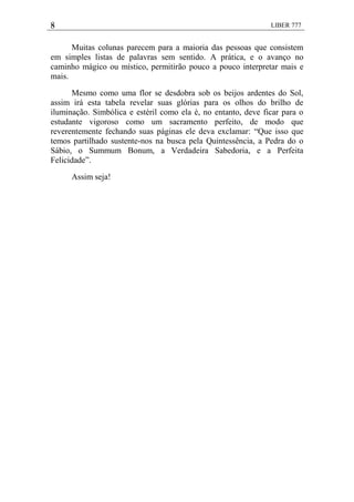 8 LIBER 777
Muitas colunas parecem para a maioria das pessoas que consistem
em simples listas de palavras sem sentido. A prática, e o avanço no
caminho mágico ou místico, permitirão pouco a pouco interpretar mais e
mais.
Mesmo como uma flor se desdobra sob os beijos ardentes do Sol,
assim irá esta tabela revelar suas glórias para os olhos do brilho de
iluminação. Simbólica e estéril como ela é, no entanto, deve ficar para o
estudante vigoroso como um sacramento perfeito, de modo que
reverentemente fechando suas páginas ele deva exclamar: ―Que isso que
temos partilhado sustente-nos na busca pela Quintessência, a Pedra do o
Sábio, o Summum Bonum, a Verdadeira Sabedoria, e a Perfeita
Felicidade‖.
Assim seja!
 